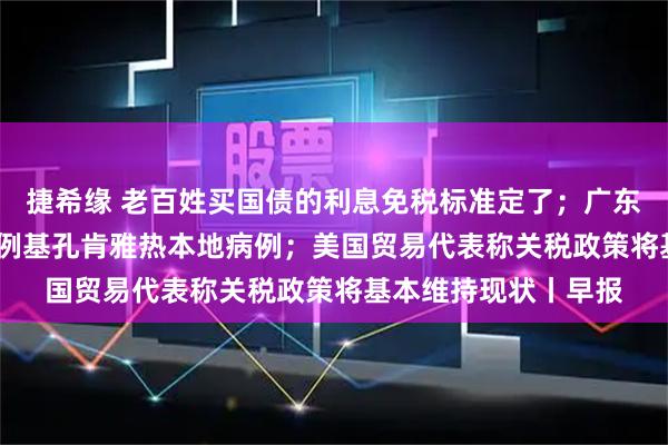 捷希缘 老百姓买国债的利息免税标准定了；广东过去七天新增2892例基孔肯雅热本地病例；美国贸易代表称关税政策将基本维持现状丨早报