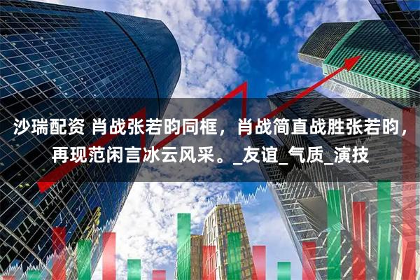 沙瑞配资 肖战张若昀同框，肖战简直战胜张若昀，再现范闲言冰云风采。_友谊_气质_演技