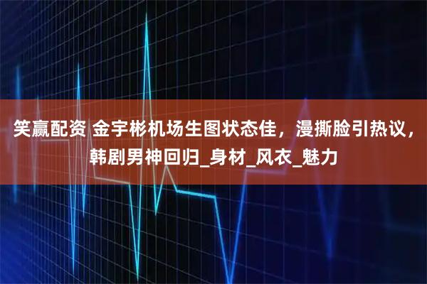 笑赢配资 金宇彬机场生图状态佳，漫撕脸引热议，韩剧男神回归_身材_风衣_魅力