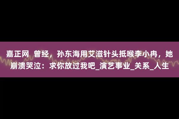 嘉正网  曾经，孙东海用艾滋针头抵喉李小冉，她崩溃哭泣：求你放过我吧_演艺事业_关系_人生