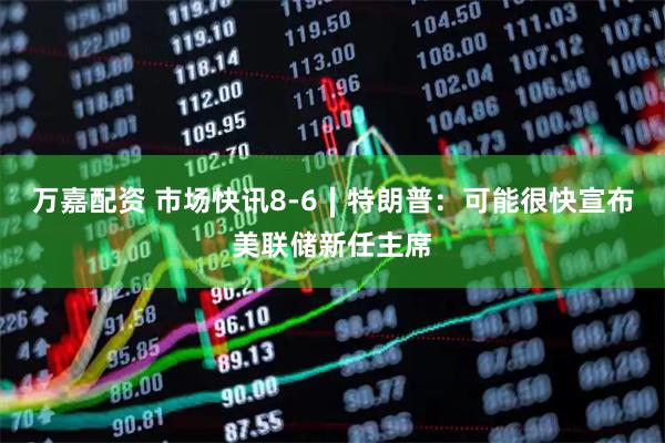万嘉配资 市场快讯8-6∣特朗普：可能很快宣布美联储新任主席