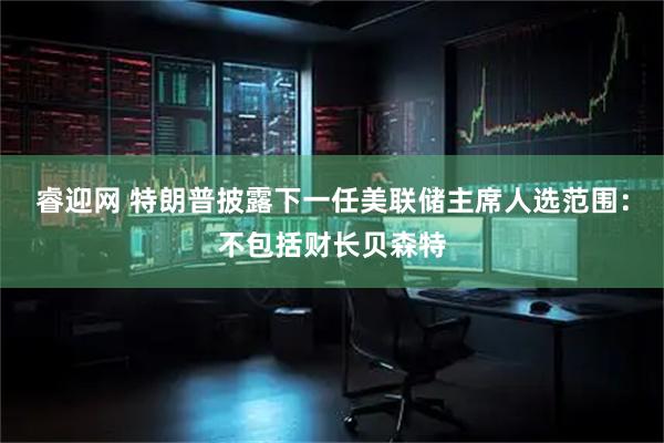 睿迎网 特朗普披露下一任美联储主席人选范围：不包括财长贝森特