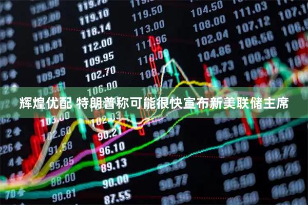 辉煌优配 特朗普称可能很快宣布新美联储主席