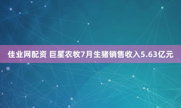 佳业网配资 巨星农牧7月生猪销售收入5.63亿元