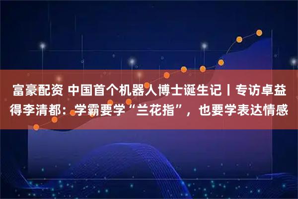 富豪配资 中国首个机器人博士诞生记丨专访卓益得李清都：学霸要学“兰花指”，也要学表达情感