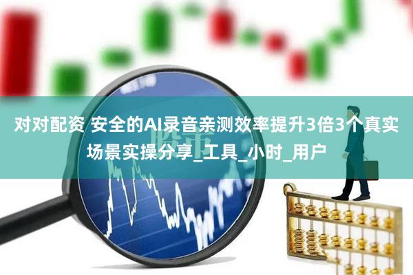 对对配资 安全的AI录音亲测效率提升3倍3个真实场景实操分享_工具_小时_用户