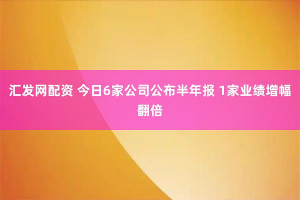 汇发网配资 今日6家公司公布半年报 1家业绩增幅翻倍