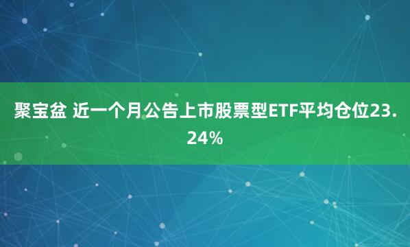 聚宝盆 近一个月公告上市股票型ETF平均仓位23.24%