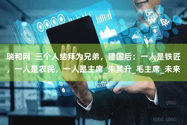 瑞和网  三个人结拜为兄弟，建国后：一人是铁匠，一人是农民，一人是主席_朱其升_毛主席_未来