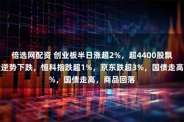 倍选网配资 创业板半日涨超2%，超4400股飘红，银行股逆势下跌，恒科指跌超1%，京东跌超3%，国债走高，商品回落