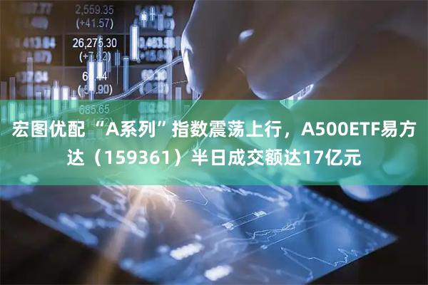 宏图优配 “A系列”指数震荡上行，A500ETF易方达（159361）半日成交额达17亿元
