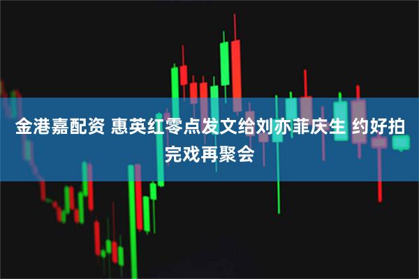 金港嘉配资 惠英红零点发文给刘亦菲庆生 约好拍完戏再聚会