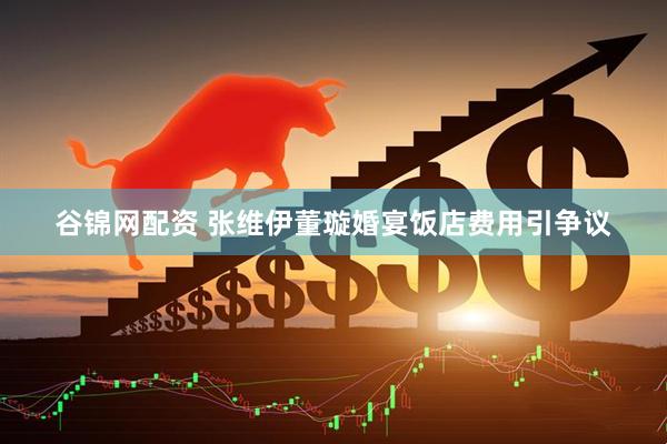 谷锦网配资 张维伊董璇婚宴饭店费用引争议