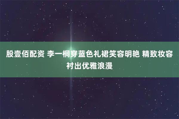 股壹佰配资 李一桐穿蓝色礼裙笑容明艳 精致妆容衬出优雅浪漫