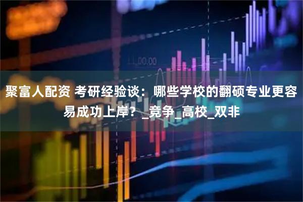 聚富人配资 考研经验谈：哪些学校的翻硕专业更容易成功上岸？_竞争_高校_双非