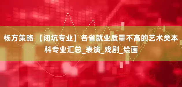 杨方策略 【闭坑专业】各省就业质量不高的艺术类本科专业汇总_表演_戏剧_绘画