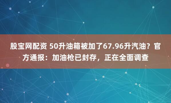 股宝网配资 50升油箱被加了67.96升汽油？官方通报：加油枪已封存，正在全面调查