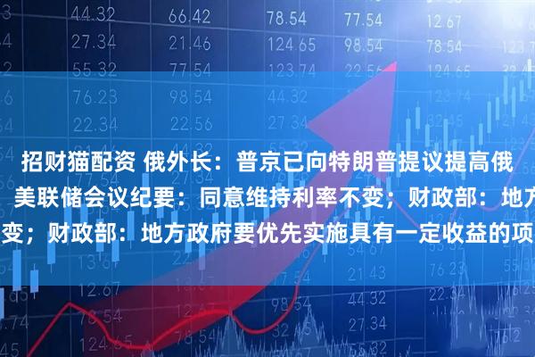 招财猫配资 俄外长：普京已向特朗普提议提高俄乌直接谈判代表团级别；美联储会议纪要：同意维持利率不变；财政部：地方政府要优先实施具有一定收益的项目｜早报