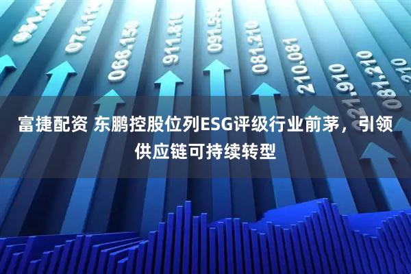 富捷配资 东鹏控股位列ESG评级行业前茅，引领供应链可持续转型