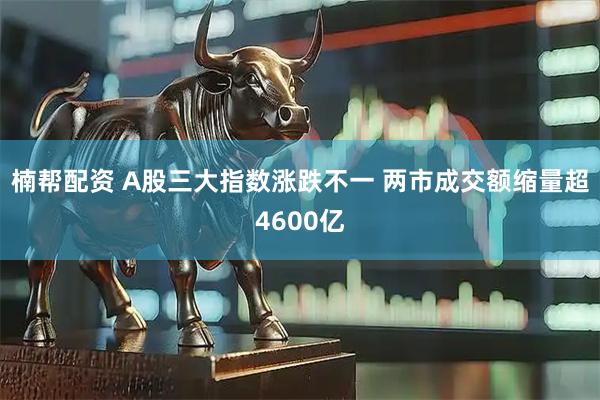 楠帮配资 A股三大指数涨跌不一 两市成交额缩量超4600亿