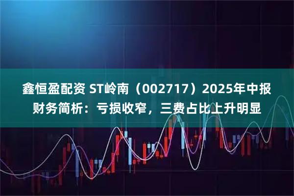 鑫恒盈配资 ST岭南（002717）2025年中报财务简析：亏损收窄，三费占比上升明显