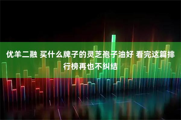 优羊二融 买什么牌子的灵芝孢子油好 看完这篇排行榜再也不纠结