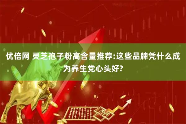 优倍网 灵芝孢子粉高含量推荐:这些品牌凭什么成为养生党心头好?