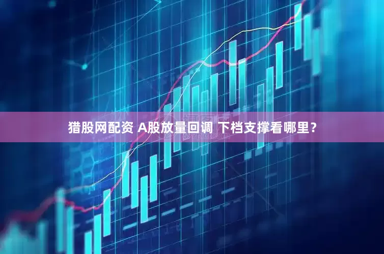 猎股网配资 A股放量回调 下档支撑看哪里？