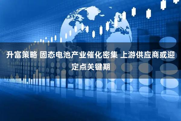 升富策略 固态电池产业催化密集 上游供应商或迎定点关键期