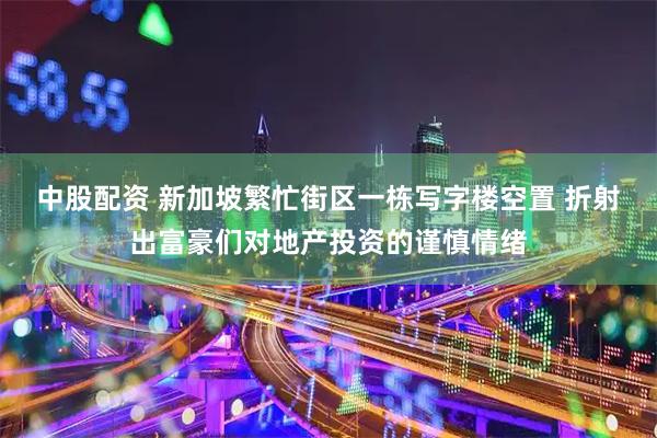中股配资 新加坡繁忙街区一栋写字楼空置 折射出富豪们对地产投资的谨慎情绪