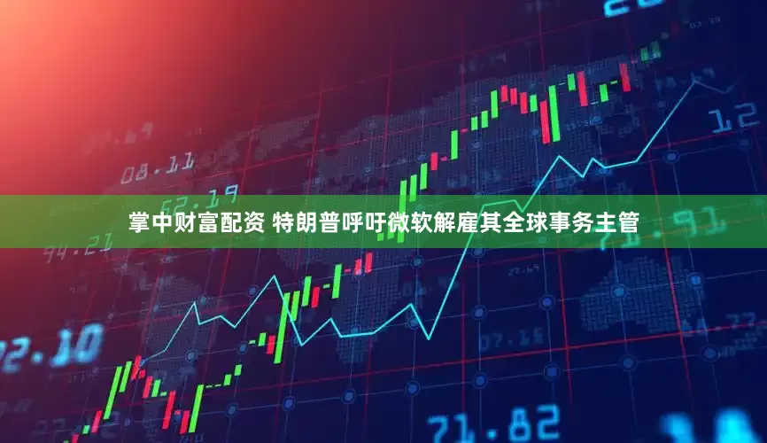 掌中财富配资 特朗普呼吁微软解雇其全球事务主管