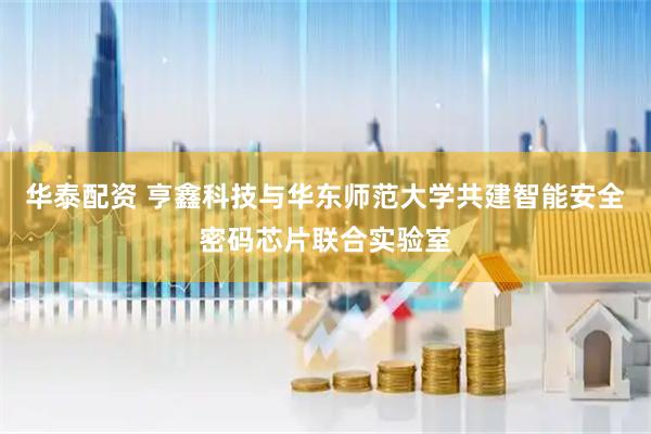 华泰配资 亨鑫科技与华东师范大学共建智能安全密码芯片联合实验室