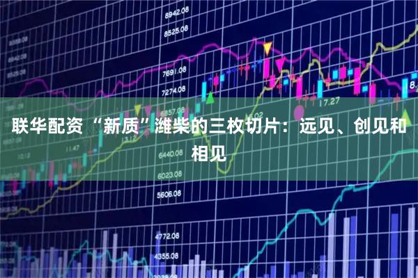 联华配资 “新质”潍柴的三枚切片：远见、创见和相见