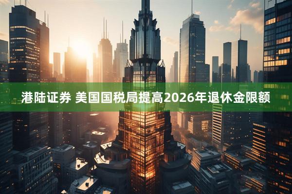 港陆证券 美国国税局提高2026年退休金限额