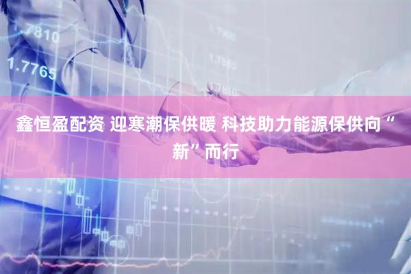 鑫恒盈配资 迎寒潮保供暖 科技助力能源保供向“新”而行