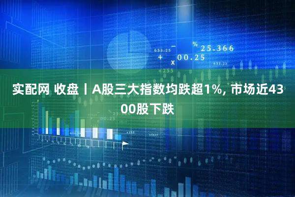 实配网 收盘丨A股三大指数均跌超1%, 市场近4300股下跌