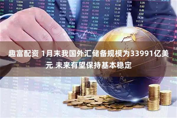 趣富配资 1月末我国外汇储备规模为33991亿美元 未来有望保持基本稳定