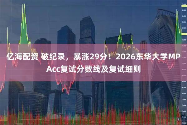 亿海配资 破纪录，暴涨29分！2026东华大学MPAcc复试分数线及复试细则